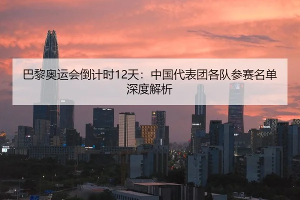 巴黎奥运会倒计时12天：中国代表团各队参赛名单深度解析