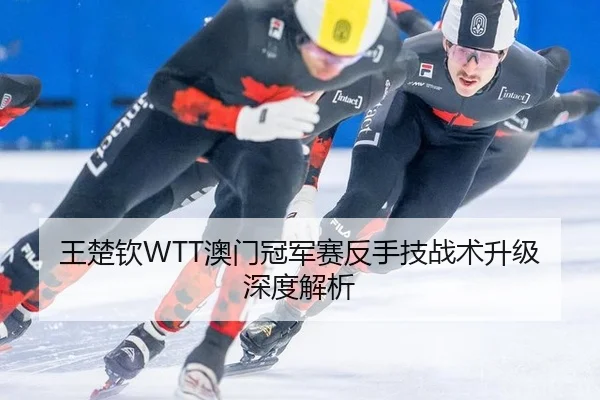 王楚钦WTT澳门冠军赛反手技战术升级深度解析