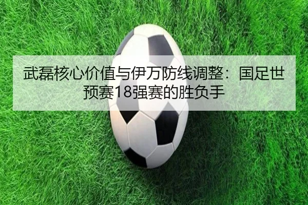 武磊核心价值与伊万防线调整：国足世预赛18强赛的胜负手