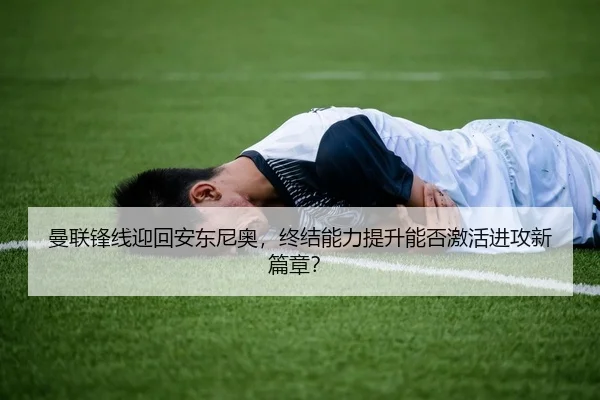 曼联锋线迎回安东尼奥，终结能力提升能否激活进攻新篇章？