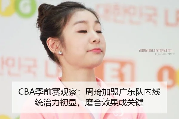 CBA季前赛观察：周琦加盟广东队内线统治力初显，磨合效果成关键
