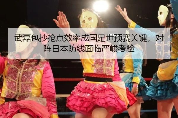 武磊包抄抢点效率成国足世预赛关键，对阵日本防线面临严峻考验