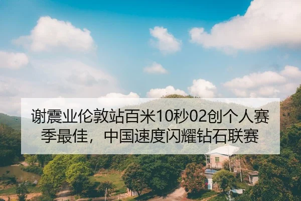 谢震业伦敦站百米10秒02创个人赛季最佳，中国速度闪耀钻石联赛
