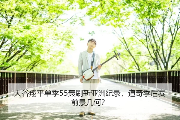 大谷翔平单季55轰刷新亚洲纪录，道奇季后赛前景几何？