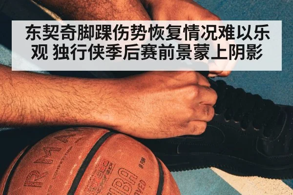 东契奇脚踝伤势恢复情况难以乐观 独行侠季后赛前景蒙上阴影